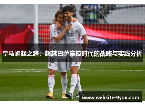 皇马崛起之路：超越巴萨掌控时代的战略与实践分析