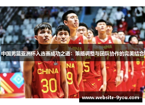 中国男篮亚洲杯入选赛成功之道：策略调整与团队协作的完美结合