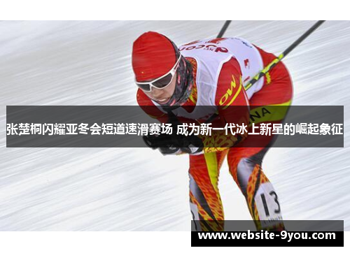 张楚桐闪耀亚冬会短道速滑赛场 成为新一代冰上新星的崛起象征