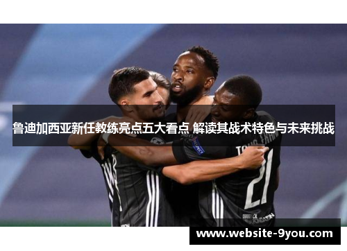 鲁迪加西亚新任教练亮点五大看点 解读其战术特色与未来挑战