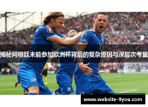 揭秘阿根廷未能参加欧洲杯背后的复杂原因与深层次考量