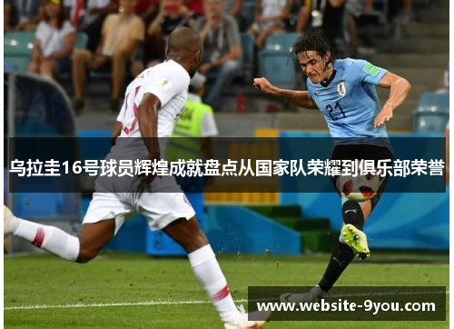 乌拉圭16号球员辉煌成就盘点从国家队荣耀到俱乐部荣誉