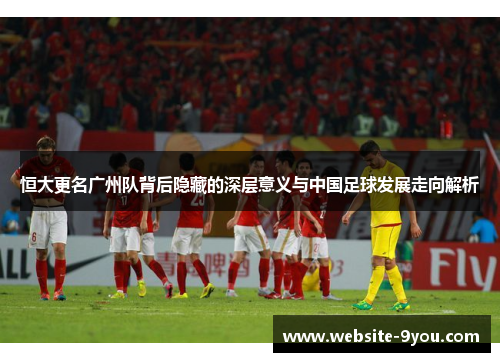 恒大更名广州队背后隐藏的深层意义与中国足球发展走向解析