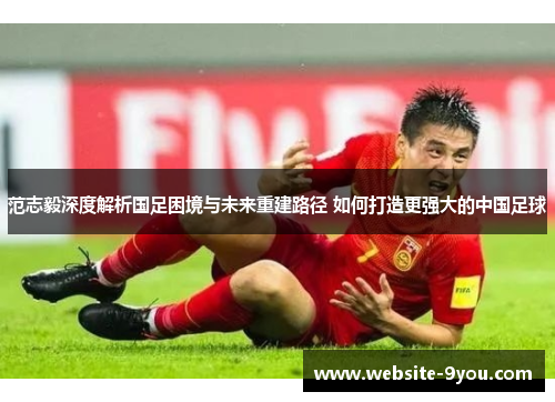 范志毅深度解析国足困境与未来重建路径 如何打造更强大的中国足球